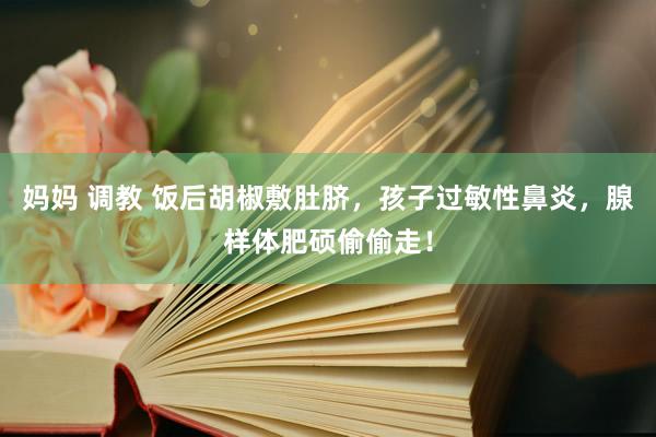 妈妈 调教 饭后胡椒敷肚脐，孩子过敏性鼻炎，腺样体肥硕偷偷走！