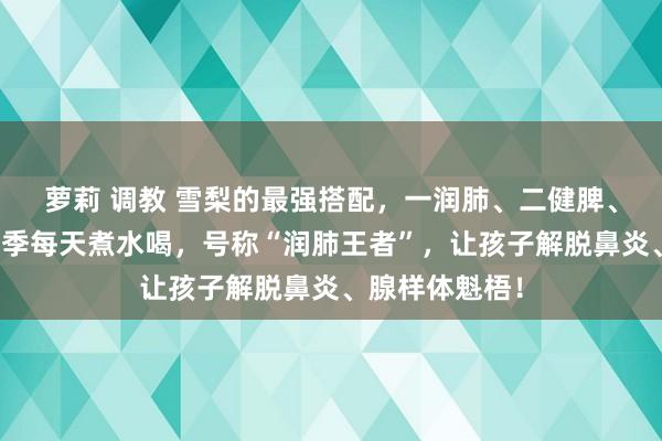 萝莉 调教 雪梨的最强搭配，一润肺、二健脾、三补肺气！秋季每天煮水喝，号称“润肺王者”，让孩子解脱鼻炎、腺样体魁梧！