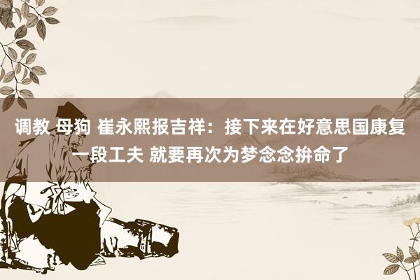 调教 母狗 崔永熙报吉祥：接下来在好意思国康复一段工夫 就要再次为梦念念拚命了