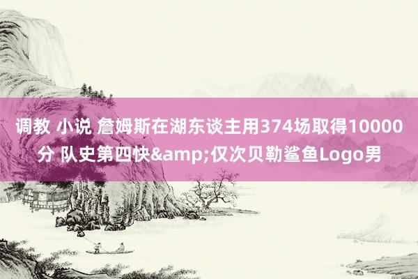 调教 小说 詹姆斯在湖东谈主用374场取得10000分 队史第四快&仅次贝勒鲨鱼Logo男