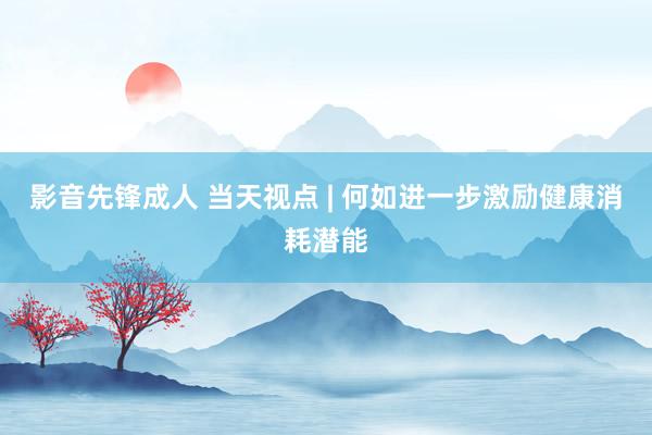 影音先锋成人 当天视点 | 何如进一步激励健康消耗潜能