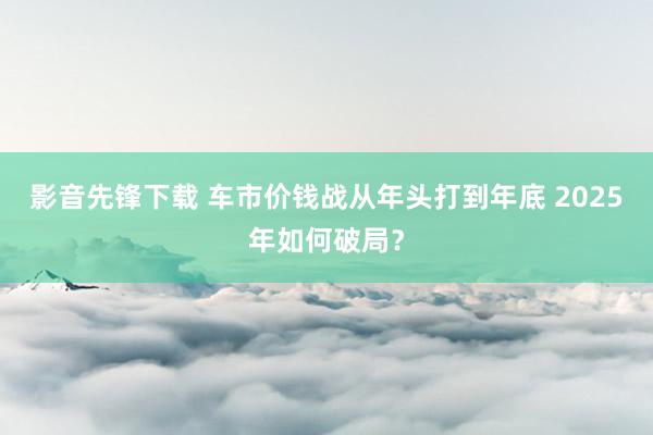 影音先锋下载 车市价钱战从年头打到年底 2025年如何破局？