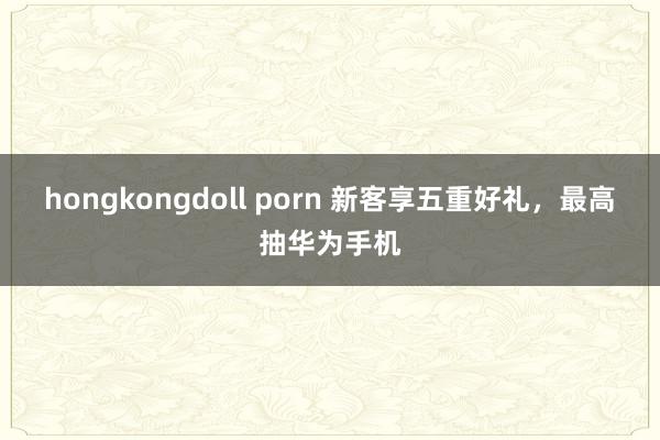 hongkongdoll porn 新客享五重好礼，最高抽华为手机