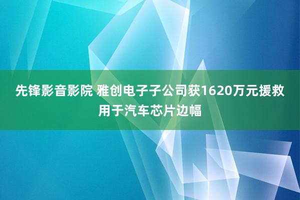 先锋影音影院 雅创电子子公司获1620万元援救用于汽车芯片边幅