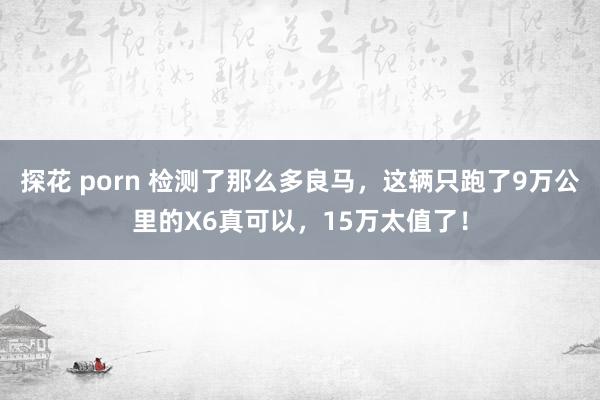 探花 porn 检测了那么多良马，这辆只跑了9万公里的X6真可以，15万太值了！
