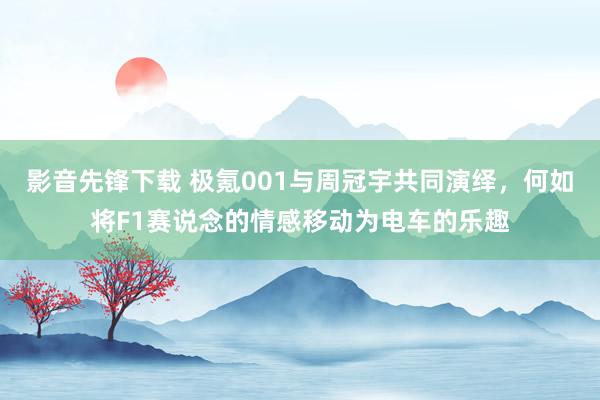 影音先锋下载 极氪001与周冠宇共同演绎，何如将F1赛说念的情感移动为电车的乐趣