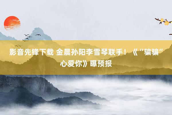 影音先锋下载 金晨孙阳李雪琴联手！《“骗骗”心爱你》曝预报
