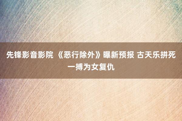 先锋影音影院 《恶行除外》曝新预报 古天乐拼死一搏为女复仇