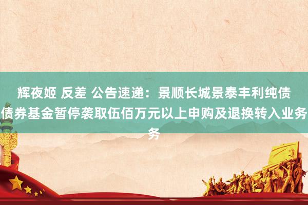 辉夜姬 反差 公告速递：景顺长城景泰丰利纯债债券基金暂停袭取伍佰万元以上申购及退换转入业务