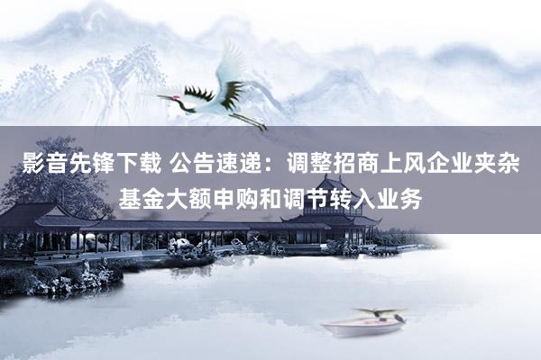 影音先锋下载 公告速递：调整招商上风企业夹杂基金大额申购和调节转入业务