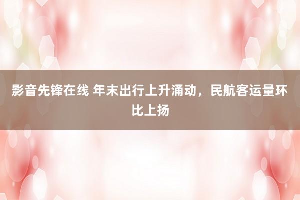 影音先锋在线 年末出行上升涌动，民航客运量环比上扬