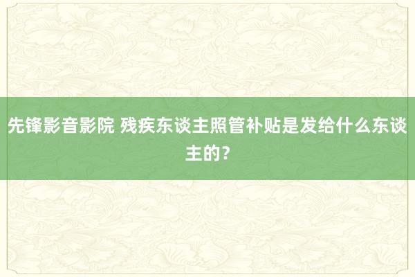 先锋影音影院 残疾东谈主照管补贴是发给什么东谈主的？