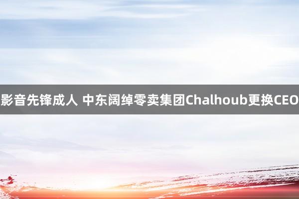 影音先锋成人 中东阔绰零卖集团Chalhoub更换CEO