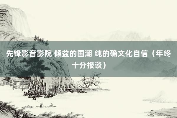 先锋影音影院 倾盆的国潮 纯的确文化自信（年终十分报谈）
