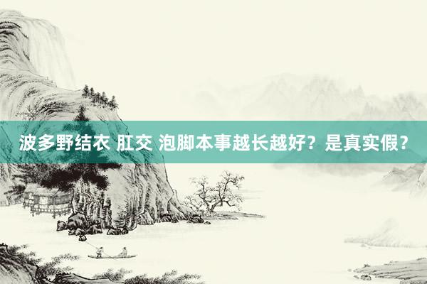 波多野结衣 肛交 泡脚本事越长越好？是真实假？