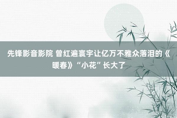 先锋影音影院 曾红遍寰宇让亿万不雅众落泪的《暖春》“小花”长大了