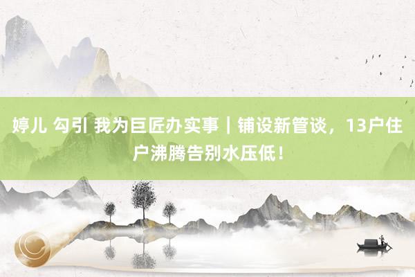 婷儿 勾引 我为巨匠办实事｜铺设新管谈，13户住户沸腾告别水压低！