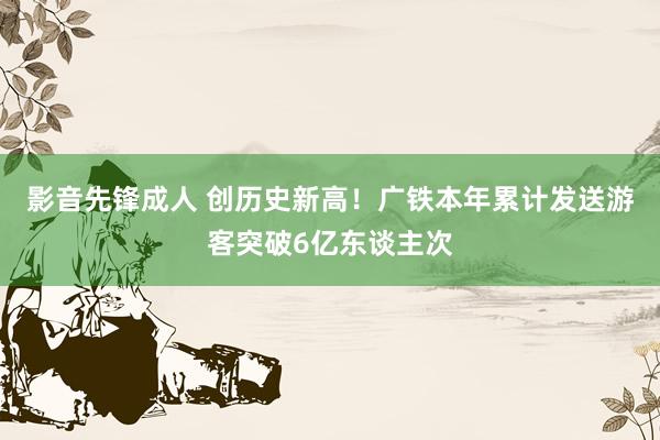 影音先锋成人 创历史新高！广铁本年累计发送游客突破6亿东谈主次
