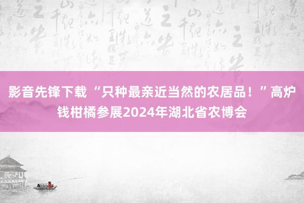 影音先锋下载 “只种最亲近当然的农居品！”高炉钱柑橘参展2024年湖北省农博会