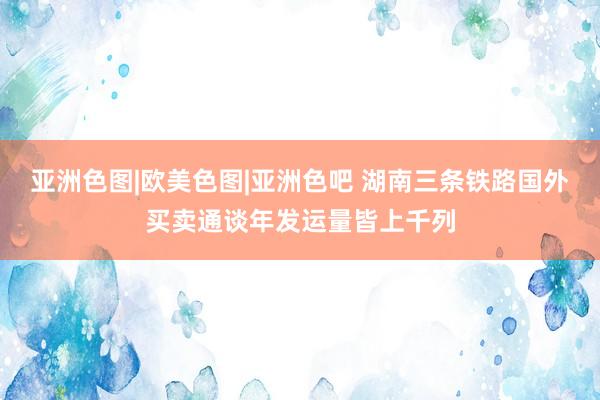 亚洲色图|欧美色图|亚洲色吧 湖南三条铁路国外买卖通谈年发运量皆上千列
