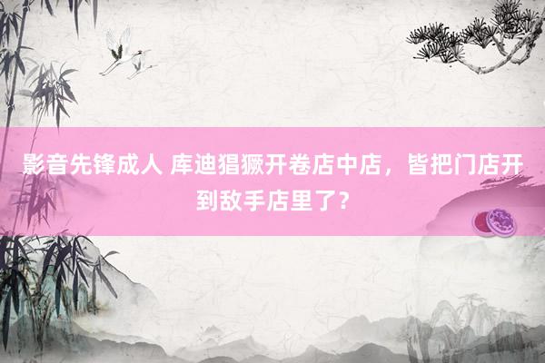 影音先锋成人 库迪猖獗开卷店中店，皆把门店开到敌手店里了？