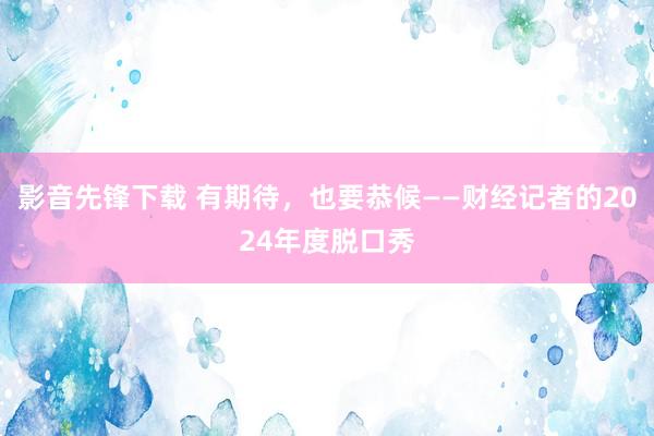 影音先锋下载 有期待，也要恭候——财经记者的2024年度脱口秀