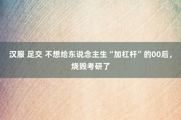 汉服 足交 不想给东说念主生“加杠杆”的00后，烧毁考研了