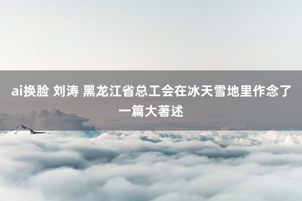 ai换脸 刘涛 黑龙江省总工会在冰天雪地里作念了一篇大著述