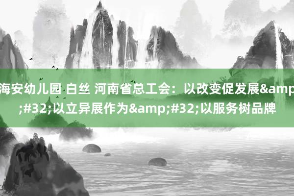 海安幼儿园 白丝 河南省总工会：以改变促发展&#32;以立异展作为&#32;以服务树品牌