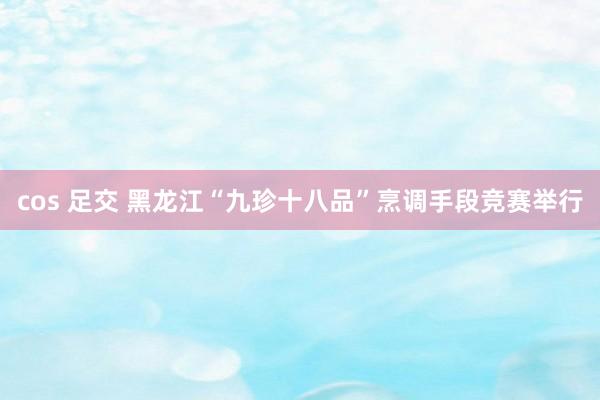 cos 足交 黑龙江“九珍十八品”烹调手段竞赛举行