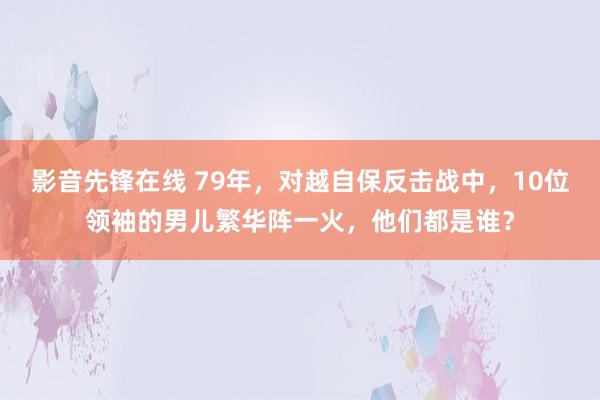 影音先锋在线 79年，对越自保反击战中，10位领袖的男儿繁华阵一火，他们都是谁？