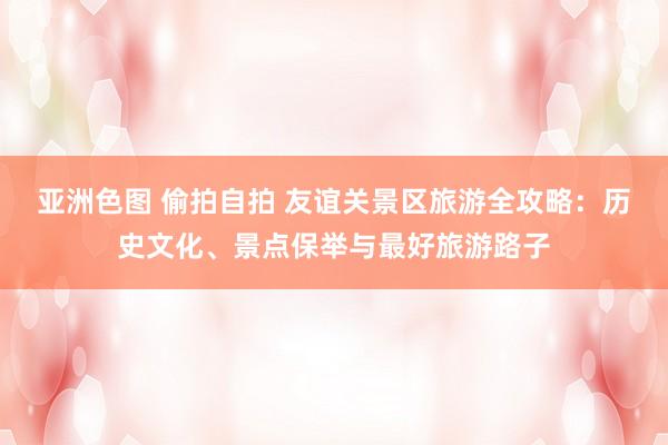 亚洲色图 偷拍自拍 友谊关景区旅游全攻略：历史文化、景点保举与最好旅游路子