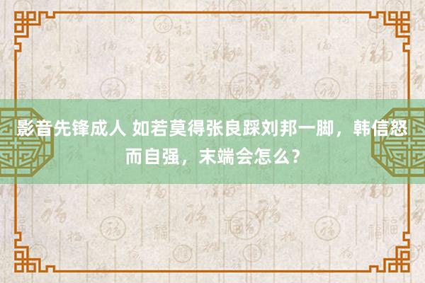 影音先锋成人 如若莫得张良踩刘邦一脚，韩信怒而自强，末端会怎么？