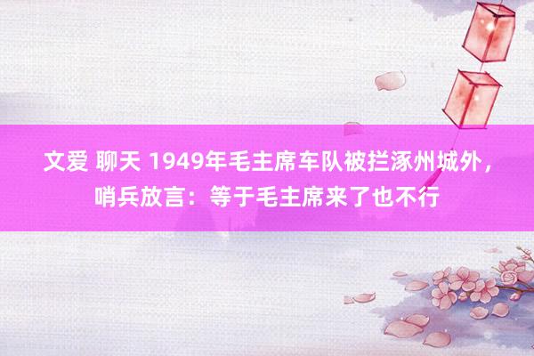 文爱 聊天 1949年毛主席车队被拦涿州城外，哨兵放言：等于毛主席来了也不行