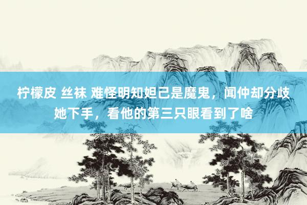 柠檬皮 丝袜 难怪明知妲己是魔鬼，闻仲却分歧她下手，看他的第三只眼看到了啥