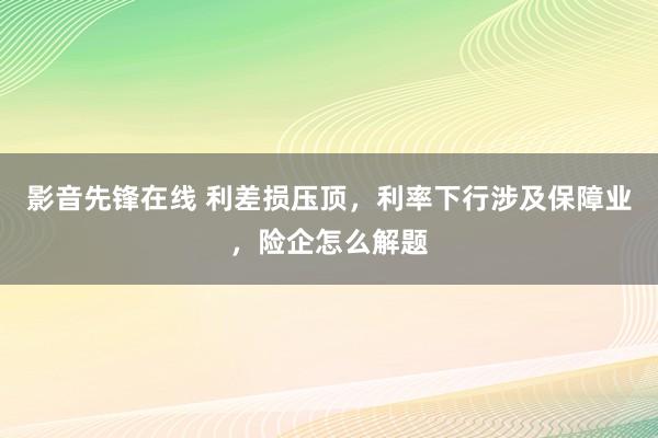 影音先锋在线 利差损压顶，利率下行涉及保障业，险企怎么解题