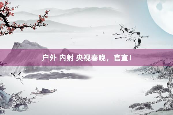 户外 内射 央视春晚，官宣！