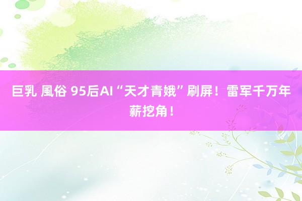 巨乳 風俗 95后AI“天才青娥”刷屏！雷军千万年薪挖角！