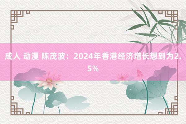 成人 动漫 陈茂波：2024年香港经济增长想到为2.5%