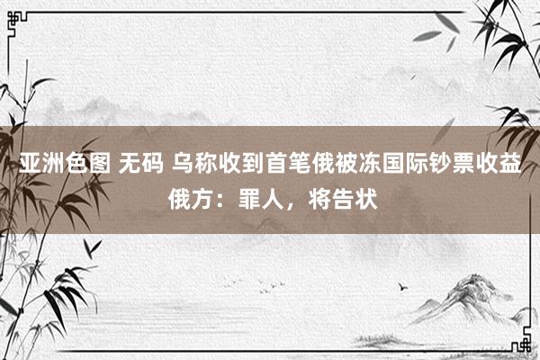 亚洲色图 无码 乌称收到首笔俄被冻国际钞票收益 俄方：罪人，将告状