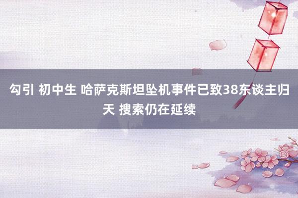 勾引 初中生 哈萨克斯坦坠机事件已致38东谈主归天 搜索仍在延续