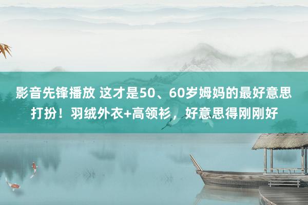 影音先锋播放 这才是50、60岁姆妈的最好意思打扮！羽绒外衣+高领衫，好意思得刚刚好