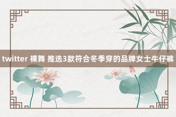 twitter 裸舞 推选3款符合冬季穿的品牌女士牛仔裤
