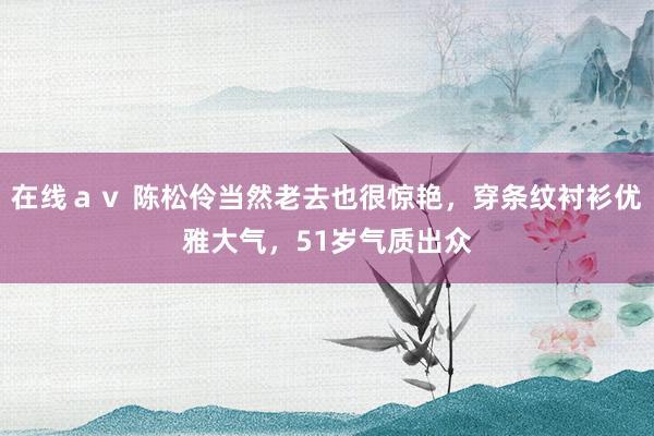 在线ａｖ 陈松伶当然老去也很惊艳，穿条纹衬衫优雅大气，51岁气质出众