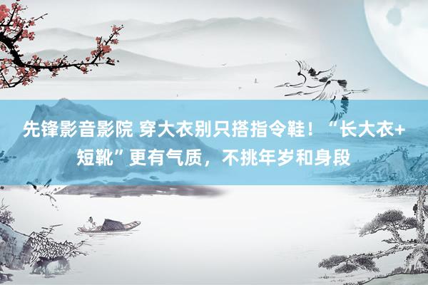 先锋影音影院 穿大衣别只搭指令鞋！“长大衣+短靴”更有气质，不挑年岁和身段