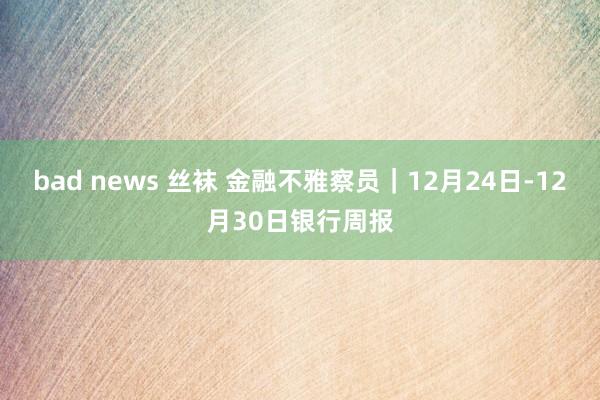 bad news 丝袜 金融不雅察员｜12月24日-12月30日银行周报