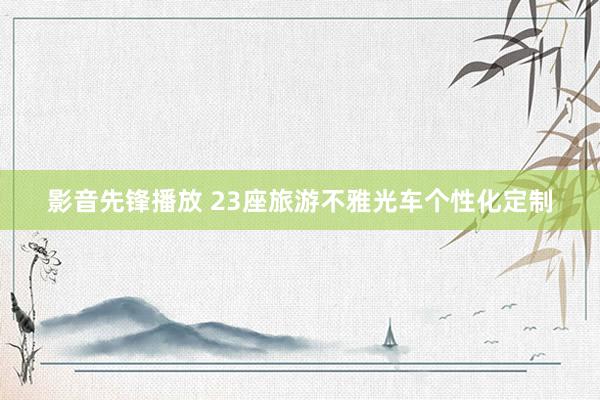 影音先锋播放 23座旅游不雅光车个性化定制