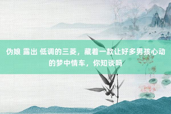 伪娘 露出 低调的三菱，藏着一款让好多男孩心动的梦中情车，你知谈吗