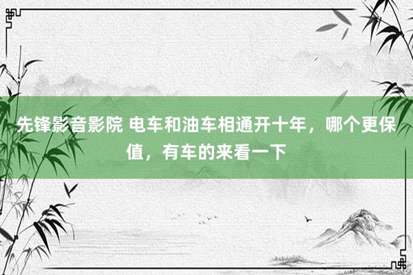 先锋影音影院 电车和油车相通开十年，哪个更保值，有车的来看一下