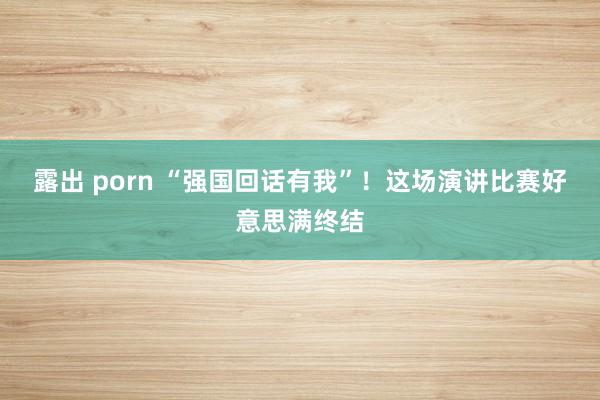 露出 porn “强国回话有我”！这场演讲比赛好意思满终结